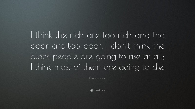 Nina Simone Quote: “I think the rich are too rich and the poor are too poor. I don’t think the black people are going to rise at all; I think most of them are going to die.”