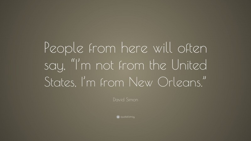 David Simon Quote: “People from here will often say, “I’m not from the United States, I’m from New Orleans.””