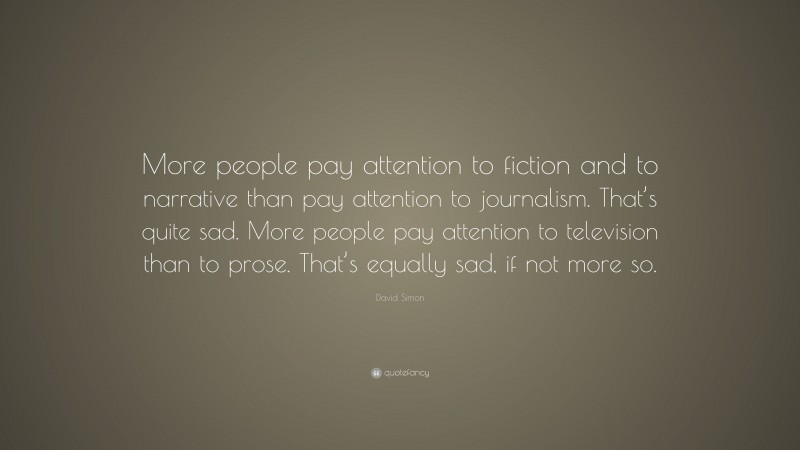 David Simon Quote: “More people pay attention to fiction and to narrative than pay attention to journalism. That’s quite sad. More people pay attention to television than to prose. That’s equally sad, if not more so.”