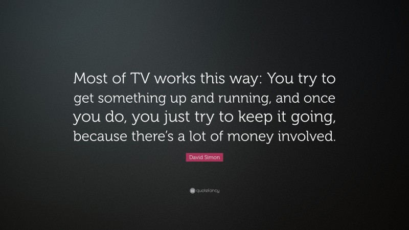 David Simon Quote: “Most of TV works this way: You try to get something up and running, and once you do, you just try to keep it going, because there’s a lot of money involved.”
