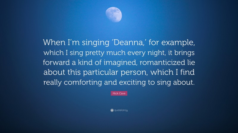 Nick Cave Quote: “When I’m singing ‘Deanna,’ for example, which I sing pretty much every night, it brings forward a kind of imagined, romanticized lie about this particular person, which I find really comforting and exciting to sing about.”