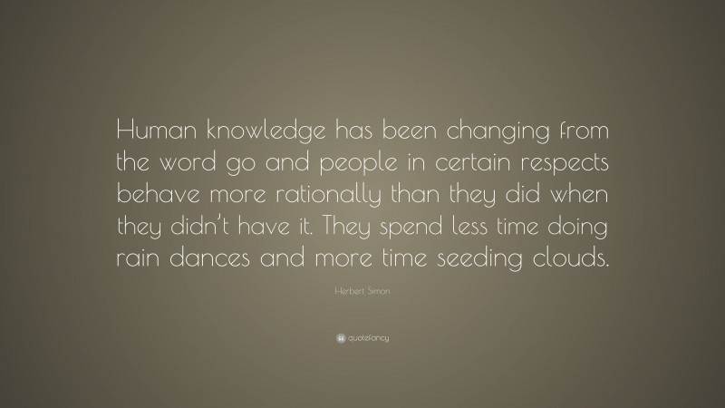 Herbert Simon Quote: “Human knowledge has been changing from the word go and people in certain respects behave more rationally than they did when they didn’t have it. They spend less time doing rain dances and more time seeding clouds.”