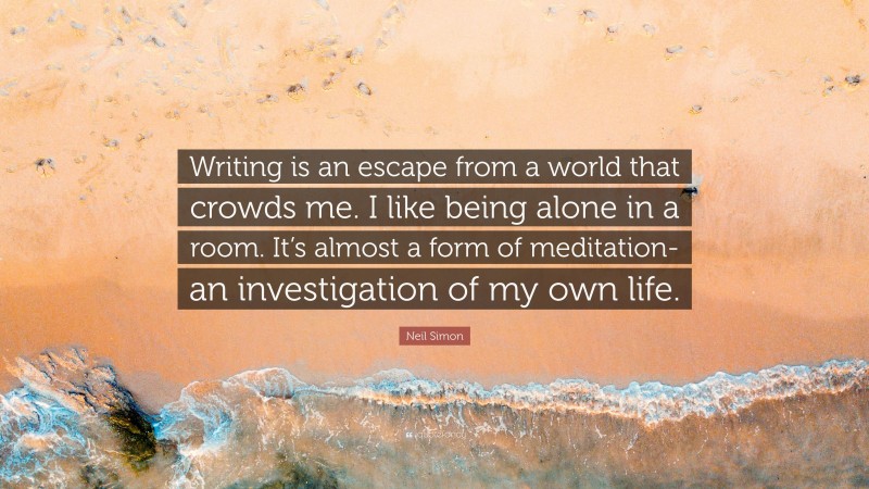 Neil Simon Quote: “Writing is an escape from a world that crowds me. I like being alone in a room. It’s almost a form of meditation- an investigation of my own life.”