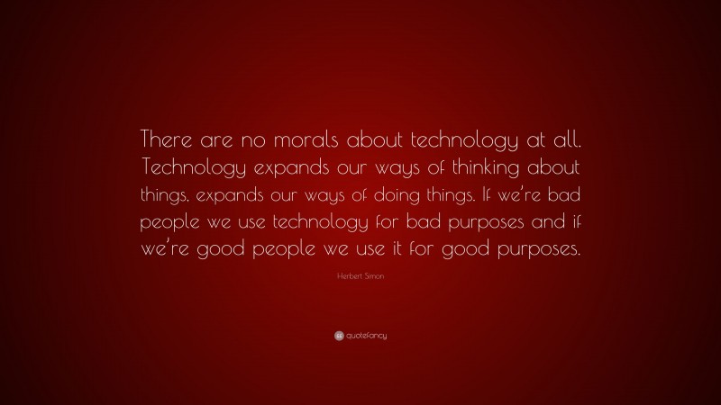 Herbert Simon Quote: “There are no morals about technology at all. Technology expands our ways of thinking about things, expands our ways of doing things. If we’re bad people we use technology for bad purposes and if we’re good people we use it for good purposes.”