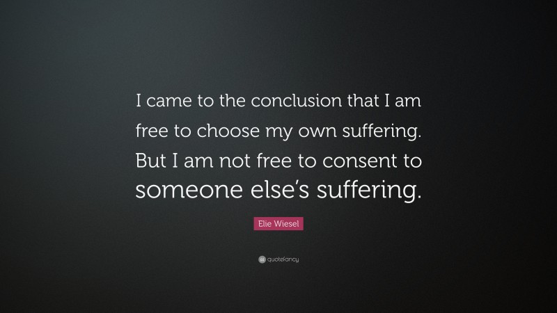Elie Wiesel Quote: “I came to the conclusion that I am free to choose my own suffering. But I am not free to consent to someone else’s suffering.”