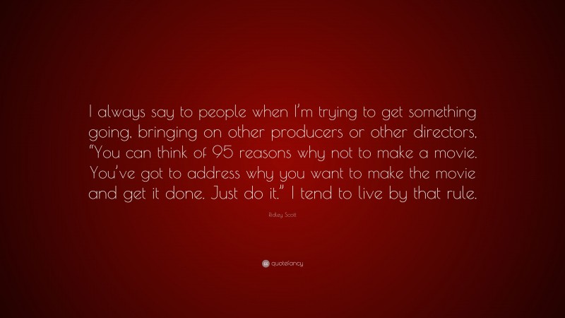 Ridley Scott Quote: “I always say to people when I’m trying to get something going, bringing on other producers or other directors, “You can think of 95 reasons why not to make a movie. You’ve got to address why you want to make the movie and get it done. Just do it.” I tend to live by that rule.”