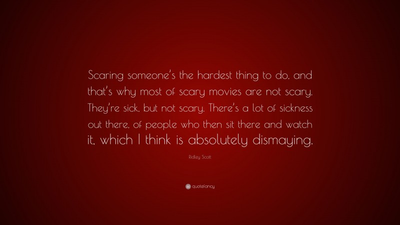 Ridley Scott Quote: “Scaring someone’s the hardest thing to do, and that’s why most of scary movies are not scary. They’re sick, but not scary. There’s a lot of sickness out there, of people who then sit there and watch it, which I think is absolutely dismaying.”