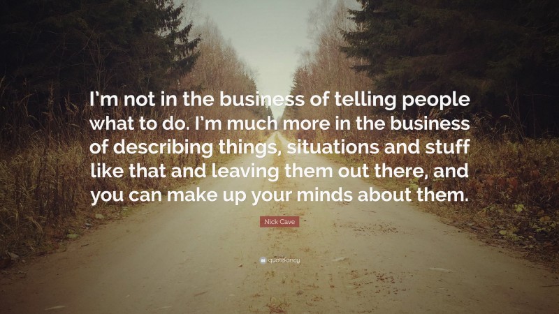 Nick Cave Quote: “I’m not in the business of telling people what to do. I’m much more in the business of describing things, situations and stuff like that and leaving them out there, and you can make up your minds about them.”