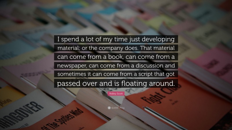 Ridley Scott Quote: “I spend a lot of my time just developing material; or the company does. That material can come from a book, can come from a newspaper, can come from a discussion and sometimes it can come from a script that got passed over and is floating around.”