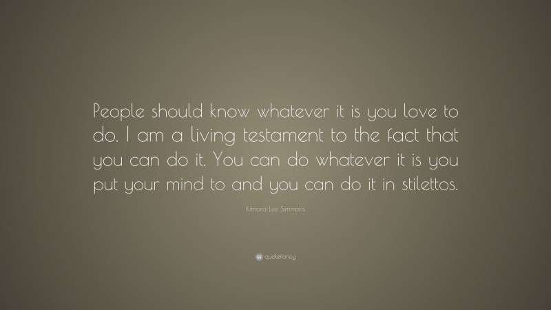 Kimora Lee Simmons Quote: “People should know whatever it is you love to do. I am a living testament to the fact that you can do it. You can do whatever it is you put your mind to and you can do it in stilettos.”