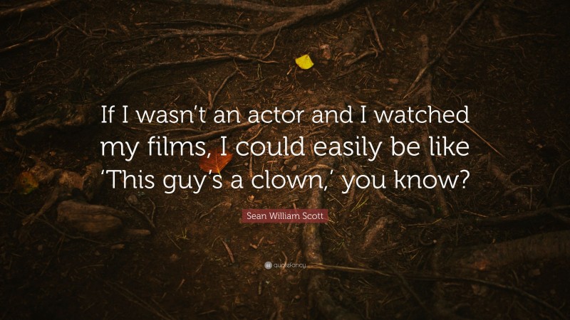 Sean William Scott Quote: “If I wasn’t an actor and I watched my films, I could easily be like ‘This guy’s a clown,’ you know?”