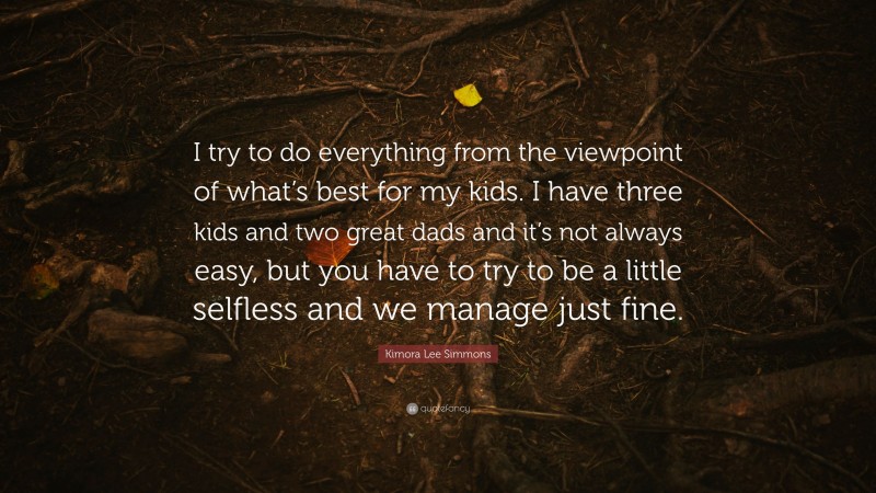 Kimora Lee Simmons Quote: “I try to do everything from the viewpoint of what’s best for my kids. I have three kids and two great dads and it’s not always easy, but you have to try to be a little selfless and we manage just fine.”
