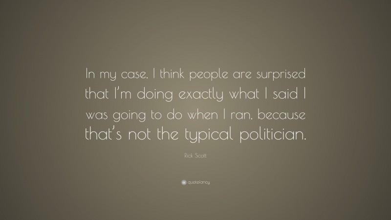 Rick Scott Quote: “In my case, I think people are surprised that I’m doing exactly what I said I was going to do when I ran, because that’s not the typical politician.”