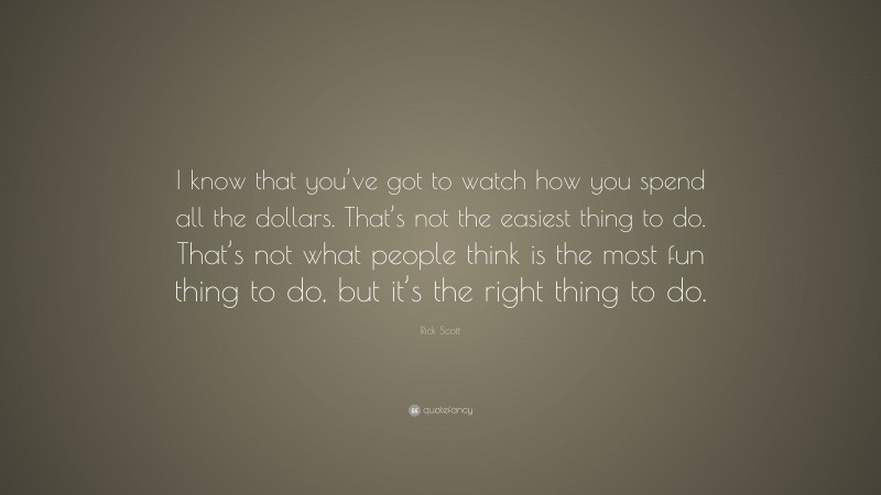 Rick Scott Quote: “I know that you’ve got to watch how you spend all the dollars. That’s not the easiest thing to do. That’s not what people think is the most fun thing to do, but it’s the right thing to do.”