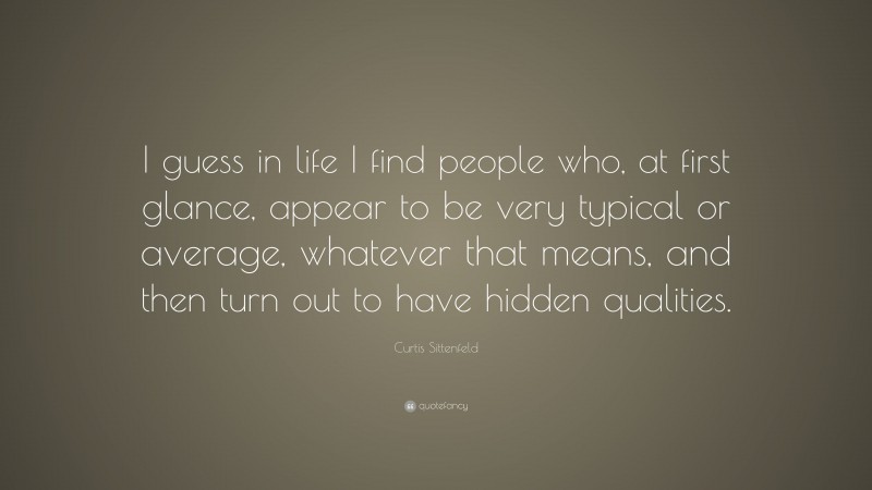 Curtis Sittenfeld Quote: “I guess in life I find people who, at first glance, appear to be very typical or average, whatever that means, and then turn out to have hidden qualities.”