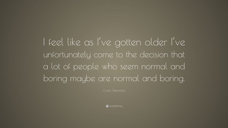 Curtis Sittenfeld Quote: “I feel like as I’ve gotten older I’ve unfortunately come to the decision that a lot of people who seem normal and boring maybe are normal and boring.”