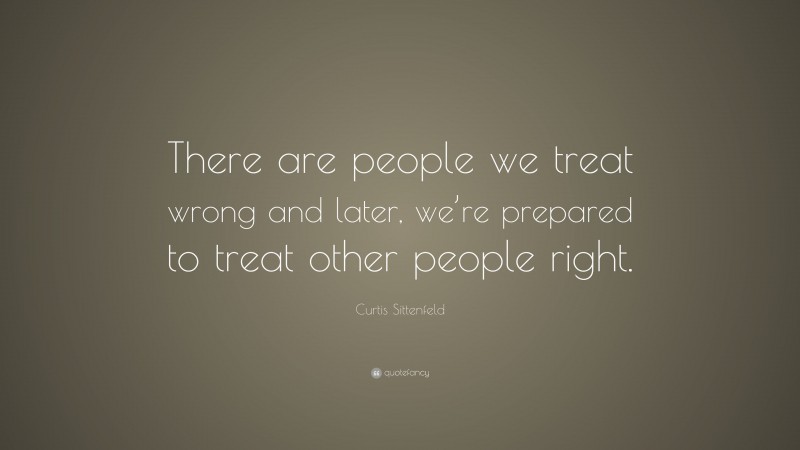 Curtis Sittenfeld Quote: “There are people we treat wrong and later, we’re prepared to treat other people right.”
