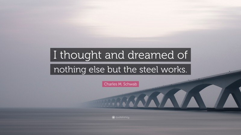 Charles M. Schwab Quote: “I thought and dreamed of nothing else but the steel works.”