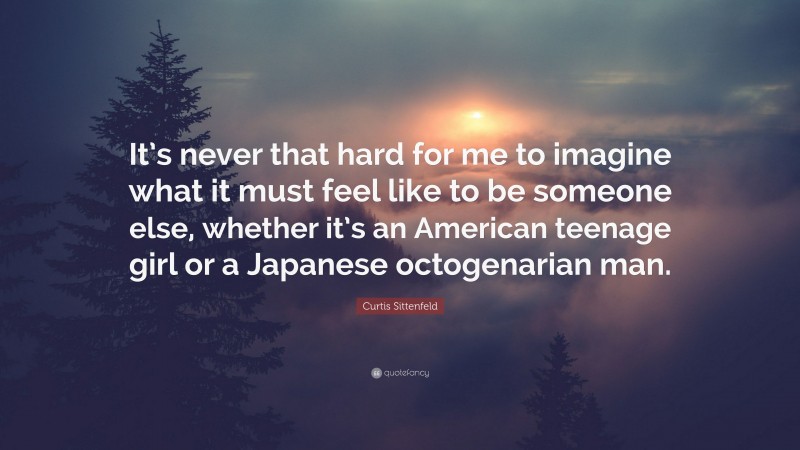 Curtis Sittenfeld Quote: “It’s never that hard for me to imagine what it must feel like to be someone else, whether it’s an American teenage girl or a Japanese octogenarian man.”