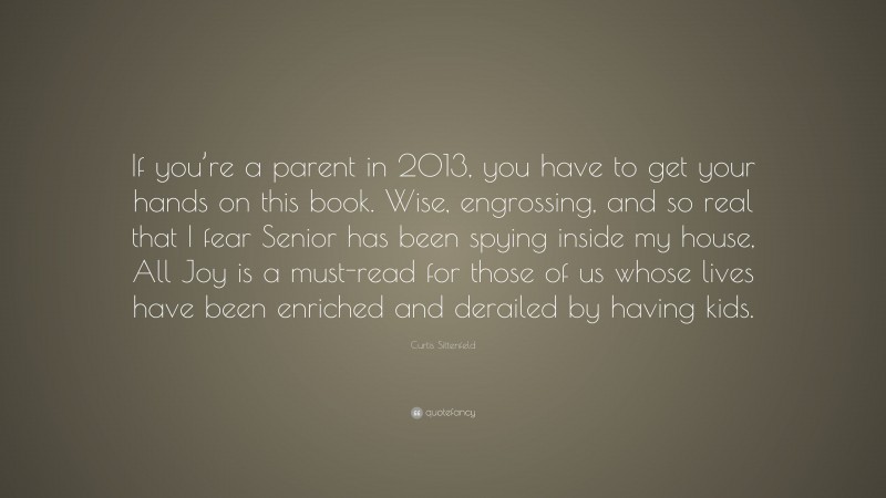Curtis Sittenfeld Quote: “If you’re a parent in 2013, you have to get your hands on this book. Wise, engrossing, and so real that I fear Senior has been spying inside my house, All Joy is a must-read for those of us whose lives have been enriched and derailed by having kids.”