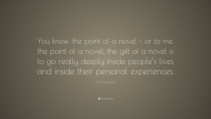 Curtis Sittenfeld Quote: “You know, the point of a novel – or to me, the point of a novel, the gift of a novel is to go really deeply inside people’s lives and inside their personal experiences.”