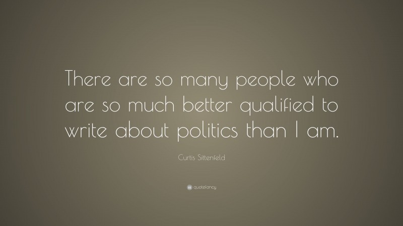 Curtis Sittenfeld Quote: “There are so many people who are so much better qualified to write about politics than I am.”