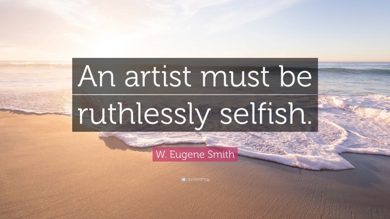 W. Eugene Smith Quote: “An artist must be ruthlessly selfish.”