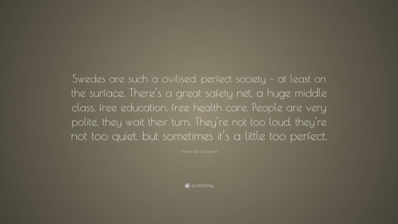 Alexander Skarsgard Quote: “Swedes are such a civilised, perfect society – at least on the surface. There’s a great safety net, a huge middle class, free education, free health care. People are very polite, they wait their turn. They’re not too loud, they’re not too quiet, but sometimes it’s a little too perfect.”