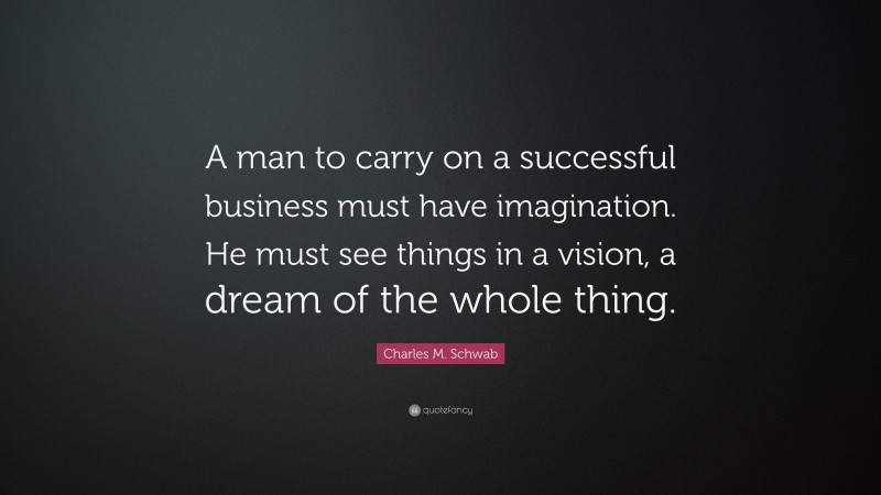 Charles M. Schwab Quote: “A man to carry on a successful business must have imagination. He must see things in a vision, a dream of the whole thing.”