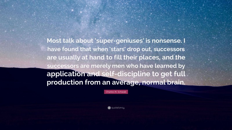 Charles M. Schwab Quote: “Most talk about ‘super-geniuses’ is nonsense. I have found that when ‘stars’ drop out, successors are usually at hand to fill their places, and the successors are merely men who have learned by application and self-discipline to get full production from an average, normal brain.”