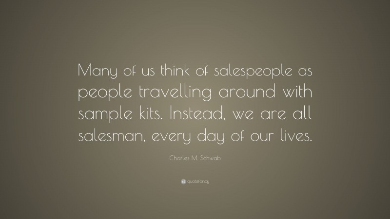 Charles M. Schwab Quote: “Many of us think of salespeople as people travelling around with sample kits. Instead, we are all salesman, every day of our lives.”