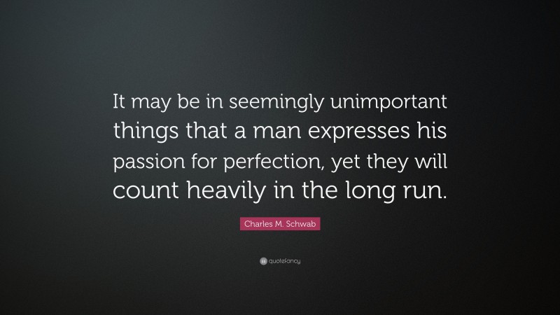 Charles M. Schwab Quote: “It may be in seemingly unimportant things that a man expresses his passion for perfection, yet they will count heavily in the long run.”