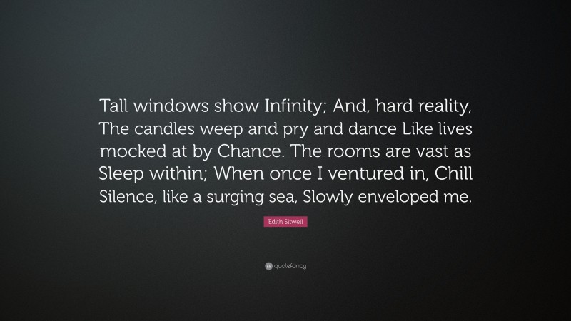 Edith Sitwell Quote: “Tall windows show Infinity; And, hard reality, The candles weep and pry and dance Like lives mocked at by Chance. The rooms are vast as Sleep within; When once I ventured in, Chill Silence, like a surging sea, Slowly enveloped me.”