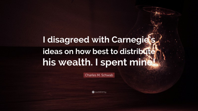 Charles M. Schwab Quote: “I disagreed with Carnegie’s ideas on how best to distribute his wealth. I spent mine!”