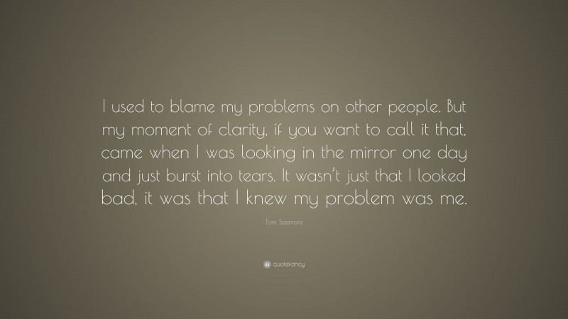 Tom Sizemore Quote: “I used to blame my problems on other people. But my moment of clarity, if you want to call it that, came when I was looking in the mirror one day and just burst into tears. It wasn’t just that I looked bad, it was that I knew my problem was me.”