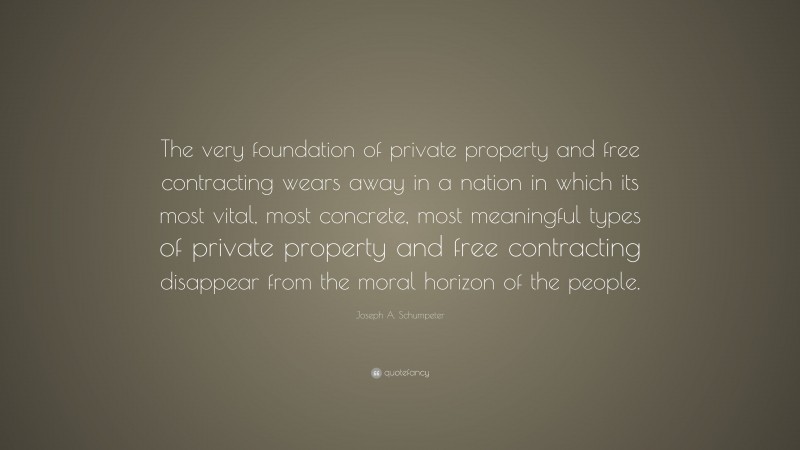 Joseph A. Schumpeter Quote: “The very foundation of private property and free contracting wears away in a nation in which its most vital, most concrete, most meaningful types of private property and free contracting disappear from the moral horizon of the people.”