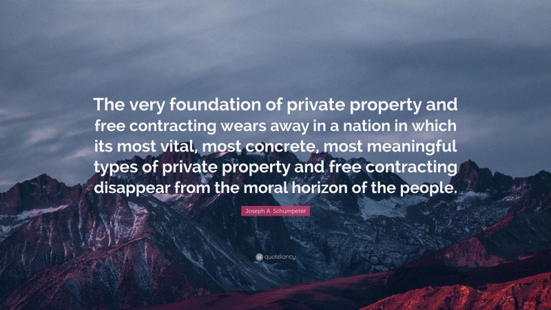 Joseph A. Schumpeter Quote: “The very foundation of private property and free contracting wears away in a nation in which its most vital, most concrete, most meaningful types of private property and free contracting disappear from the moral horizon of the people.”