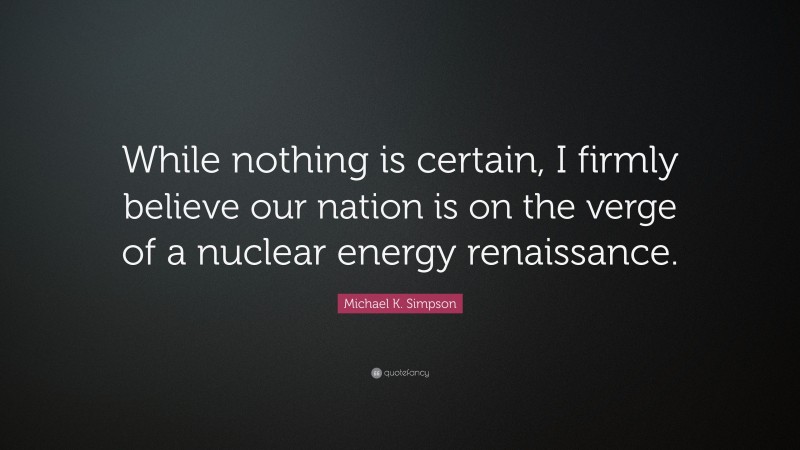 Michael K. Simpson Quote: “While nothing is certain, I firmly believe our nation is on the verge of a nuclear energy renaissance.”