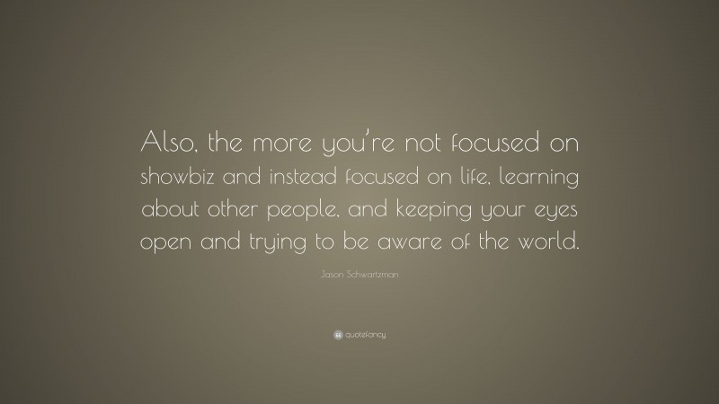Jason Schwartzman Quote: “Also, the more you’re not focused on showbiz and instead focused on life, learning about other people, and keeping your eyes open and trying to be aware of the world.”