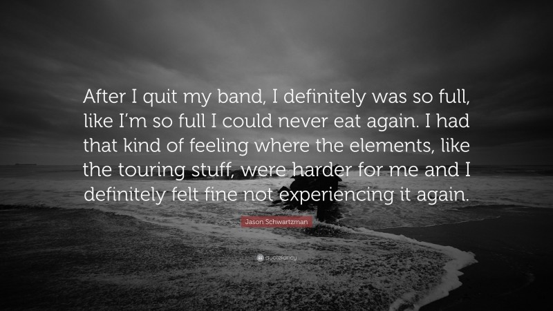 Jason Schwartzman Quote: “After I quit my band, I definitely was so full, like I’m so full I could never eat again. I had that kind of feeling where the elements, like the touring stuff, were harder for me and I definitely felt fine not experiencing it again.”