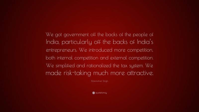 Manmohan Singh Quote: “We got government off the backs of the people of India, particularly off the backs of India’s entrepreneurs. We introduced more competition, both internal competition and external competition. We simplified and rationalized the tax system. We made risk-taking much more attractive.”