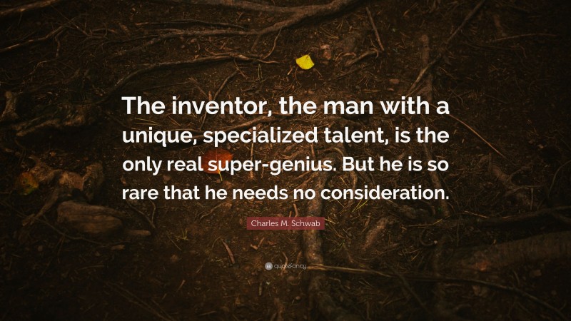 Charles M. Schwab Quote: “The inventor, the man with a unique, specialized talent, is the only real super-genius. But he is so rare that he needs no consideration.”
