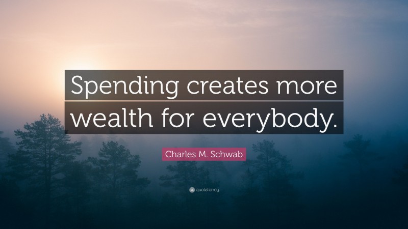 Charles M. Schwab Quote: “Spending creates more wealth for everybody.”