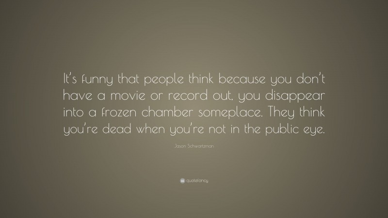 Jason Schwartzman Quote: “It’s funny that people think because you don’t have a movie or record out, you disappear into a frozen chamber someplace. They think you’re dead when you’re not in the public eye.”