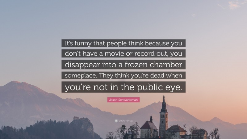 Jason Schwartzman Quote: “It’s funny that people think because you don’t have a movie or record out, you disappear into a frozen chamber someplace. They think you’re dead when you’re not in the public eye.”