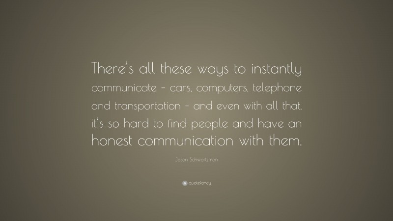 Jason Schwartzman Quote: “There’s all these ways to instantly communicate – cars, computers, telephone and transportation – and even with all that, it’s so hard to find people and have an honest communication with them.”