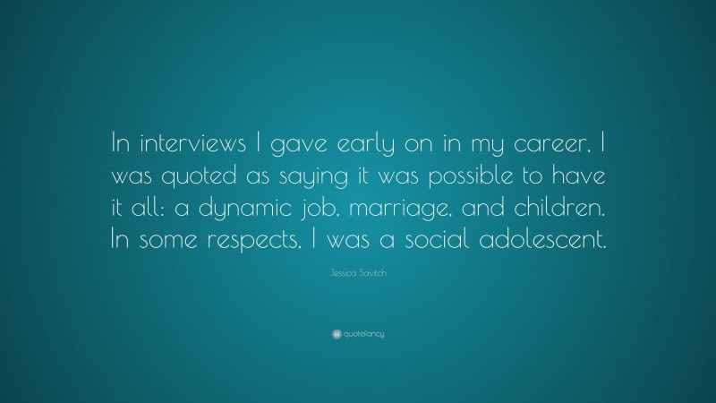 Jessica Savitch Quote: “In interviews I gave early on in my career, I was quoted as saying it was possible to have it all: a dynamic job, marriage, and children. In some respects, I was a social adolescent.”