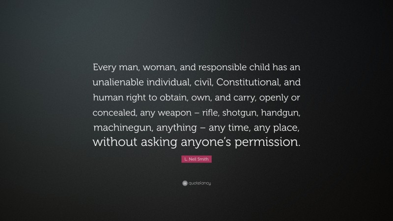 L. Neil Smith Quote: “Every man, woman, and responsible child has an unalienable individual, civil, Constitutional, and human right to obtain, own, and carry, openly or concealed, any weapon – rifle, shotgun, handgun, machinegun, anything – any time, any place, without asking anyone’s permission.”
