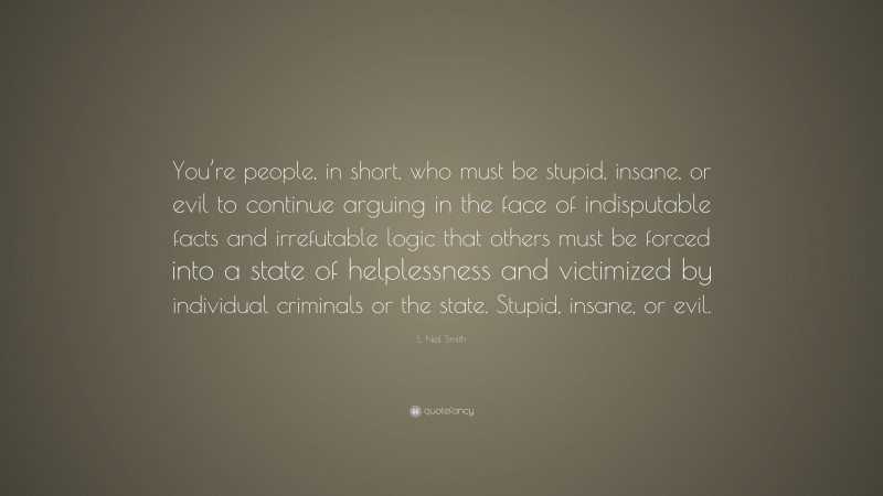 L. Neil Smith Quote: “You’re people, in short, who must be stupid, insane, or evil to continue arguing in the face of indisputable facts and irrefutable logic that others must be forced into a state of helplessness and victimized by individual criminals or the state. Stupid, insane, or evil.”