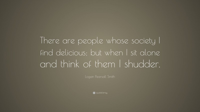 Logan Pearsall Smith Quote: “There are people whose society I find delicious; but when I sit alone and think of them I shudder.”